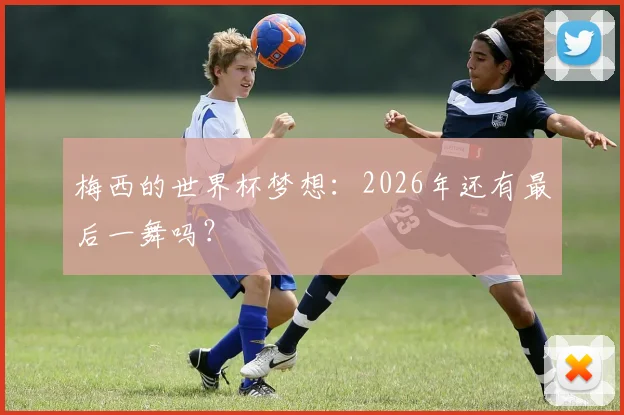 梅西的世界杯梦想：2026年还有最后一舞吗？