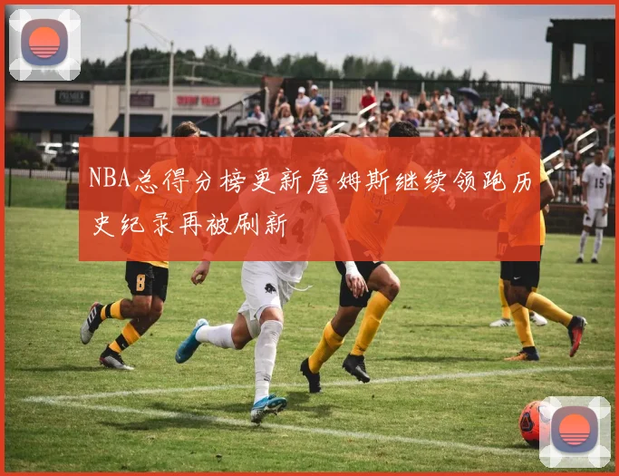 NBA总得分榜更新詹姆斯继续领跑历史纪录再被刷新