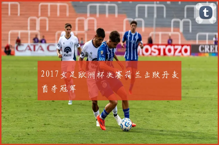 2017女足欧洲杯决赛荷兰击败丹麦首夺冠军
