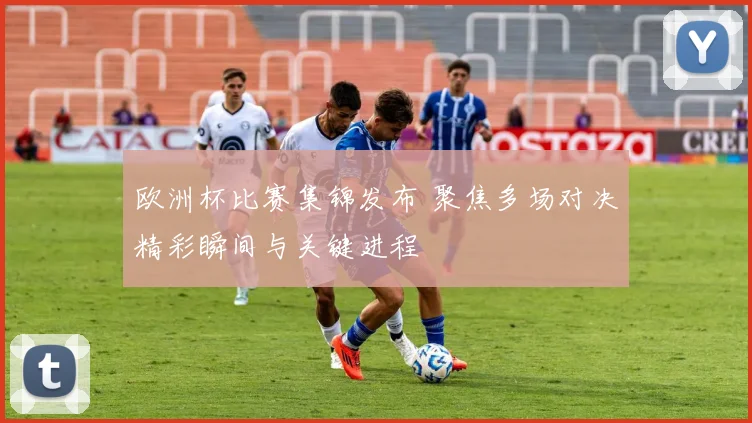 欧洲杯比赛集锦发布 聚焦多场对决精彩瞬间与关键进程