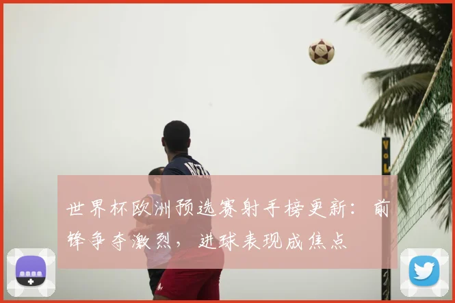 世界杯欧洲预选赛射手榜更新:前锋争夺激烈,进球表现成焦点