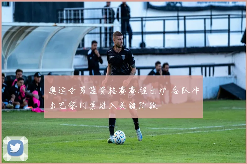 奥运会男篮资格赛赛程出炉 各队冲击巴黎门票进入关键阶段
